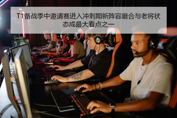 T1备战季中邀请赛进入冲刺期新阵容磨合与老将状态成最大看点之一