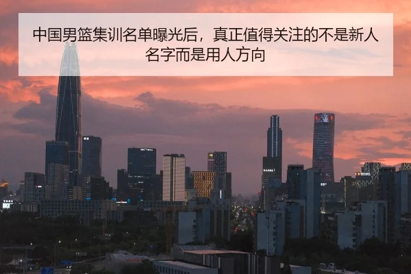 中国男篮集训名单曝光后，真正值得关注的不是新人名字而是用人方向